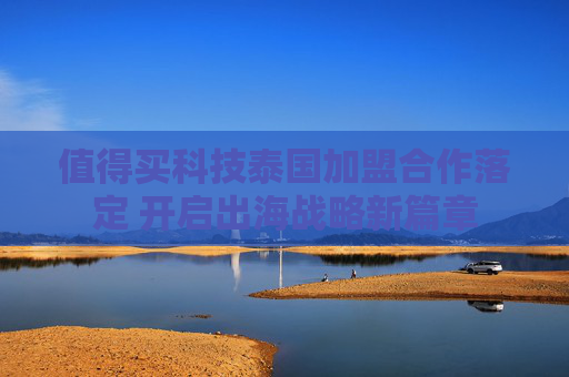 值得买科技泰国加盟合作落定 开启出海战略新篇章