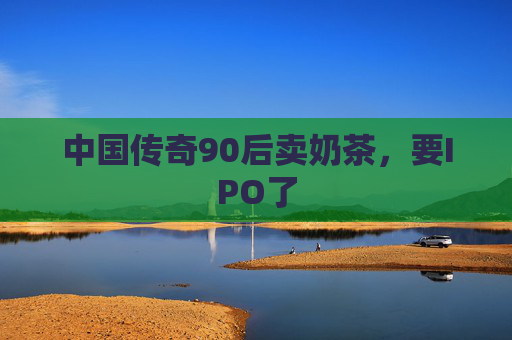 中国传奇90后卖奶茶，要IPO了