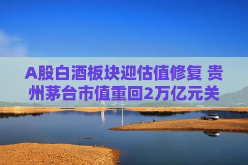 A股白酒板块迎估值修复 贵州茅台市值重回2万亿元关口
