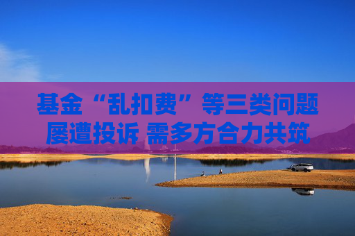 基金“乱扣费”等三类问题屡遭投诉 需多方合力共筑防线