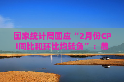 国家统计局回应“2月份CPI同比和环比均转负”：总的来看，CPI温和上涨态势没有改变