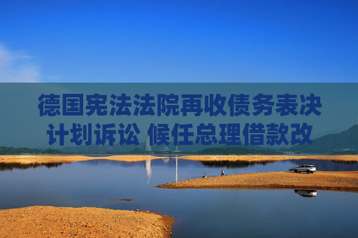 德国宪法法院再收债务表决计划诉讼 候任总理借款改革方案引争议