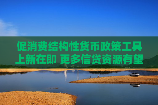 促消费结构性货币政策工具上新在即 更多信贷资源有望流向这一领域