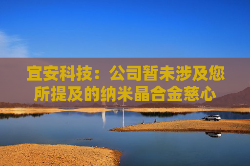 宜安科技：公司暂未涉及您所提及的纳米晶合金慈心