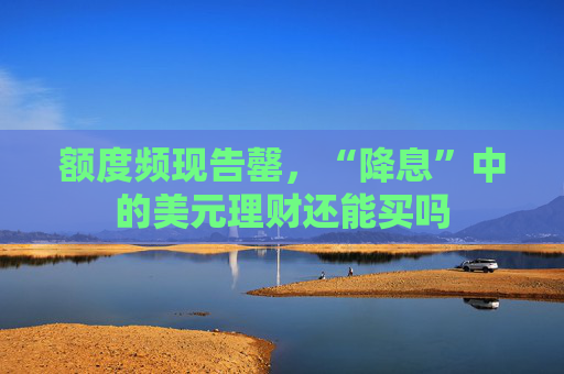 额度频现告罄，“降息”中的美元理财还能买吗