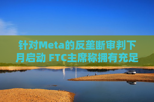 针对Meta的反垄断审判下月启动 FTC主席称拥有充足资源对抗科技巨头