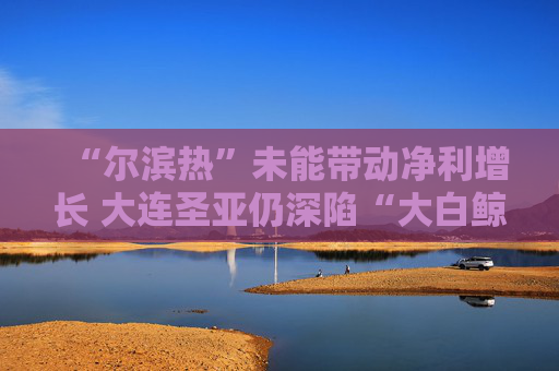 “尔滨热”未能带动净利增长 大连圣亚仍深陷“大白鲸”旋涡
