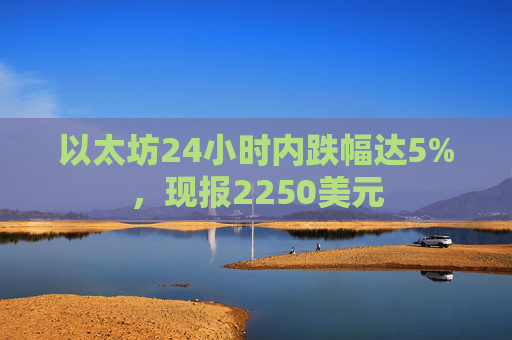 以太坊24小时内跌幅达5%，现报2250美元