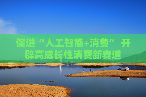 促进“人工智能+消费” 开辟高成长性消费新赛道
