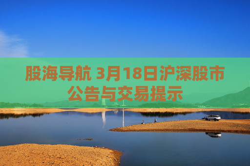 股海导航 3月18日沪深股市公告与交易提示