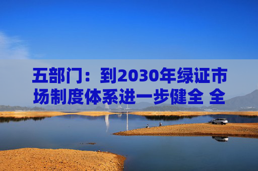 五部门：到2030年绿证市场制度体系进一步健全 全社会自主消费绿色电力需求显著提升