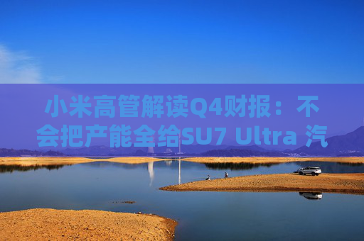 小米高管解读Q4财报：不会把产能全给SU7 Ultra 汽车业务暂无明确盈利时间表