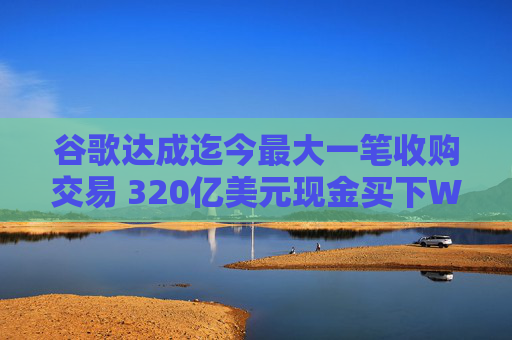 谷歌达成迄今最大一笔收购交易 320亿美元现金买下Wiz