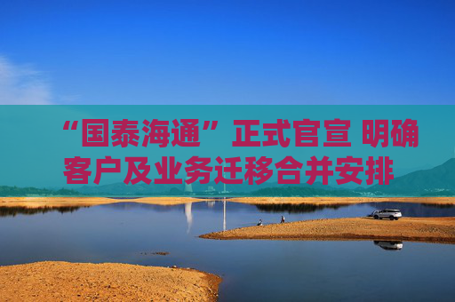 “国泰海通”正式官宣 明确客户及业务迁移合并安排