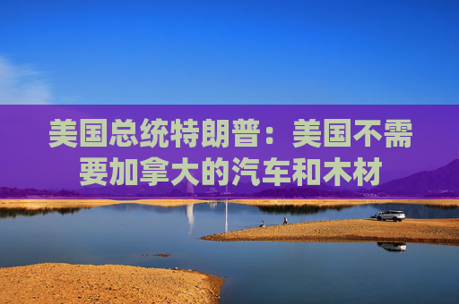 美国总统特朗普：美国不需要加拿大的汽车和木材