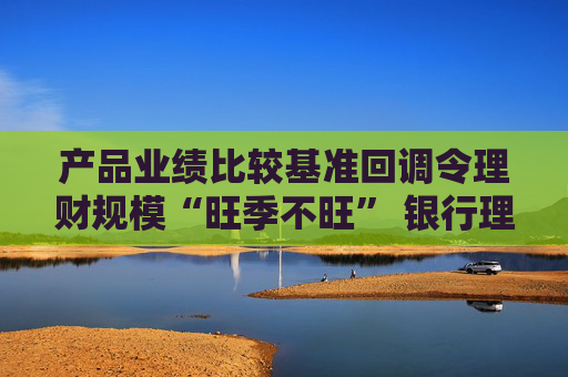 产品业绩比较基准回调令理财规模“旺季不旺” 银行理财子节后密集开始优化投资策略“保收益保规模”
