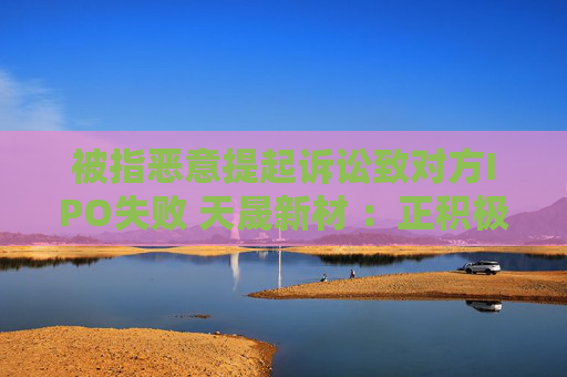 被指恶意提起诉讼致对方IPO失败 天晟新材 ：正积极应诉，将维护公司和股东利益
