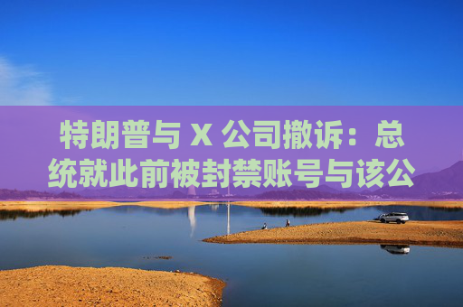 特朗普与 X 公司撤诉：总统就此前被封禁账号与该公司的法律纠纷告终