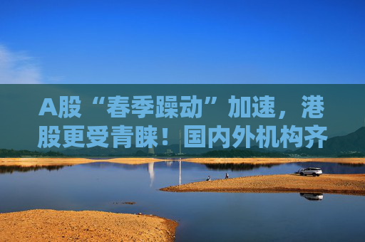 A股“春季躁动”加速，港股更受青睐！国内外机构齐发声：做多中国股票