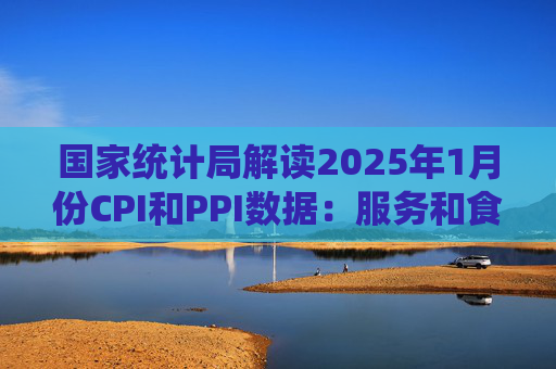 国家统计局解读2025年1月份CPI和PPI数据：服务和食品价格上涨影响CPI环比由平转涨，春节假日工业生产处淡季