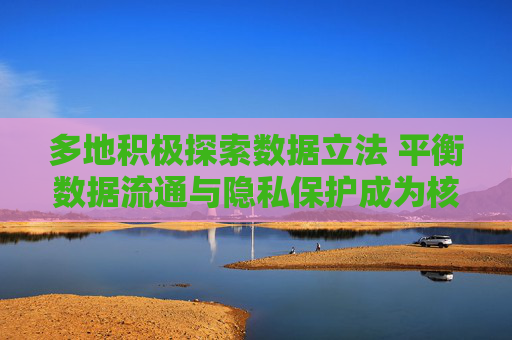 多地积极探索数据立法 平衡数据流通与隐私保护成为核心要点