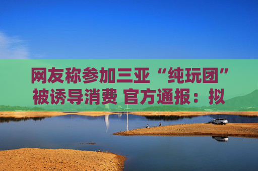 网友称参加三亚“纯玩团”被诱导消费 官方通报：拟吊销旅行社许可证