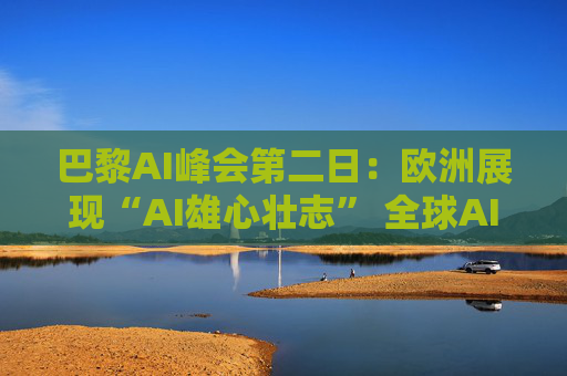 巴黎AI峰会第二日：欧洲展现“AI雄心壮志” 全球AI共识仍难达成
