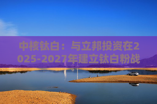中核钛白：与立邦投资在2025-2027年建立钛白粉战略采购合作关系