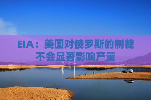 EIA：美国对俄罗斯的制裁不会显著影响产量