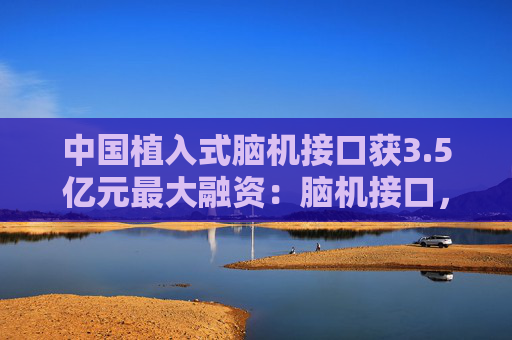中国植入式脑机接口获3.5亿元最大融资：脑机接口，风口已至？