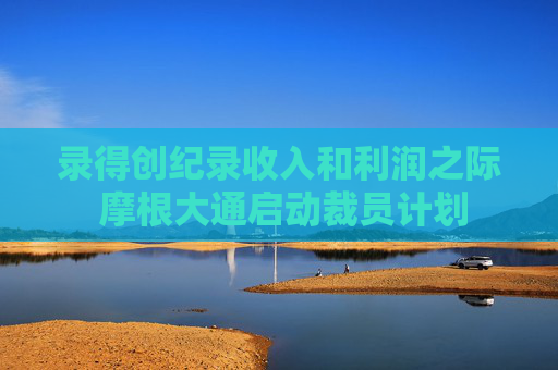录得创纪录收入和利润之际 摩根大通启动裁员计划