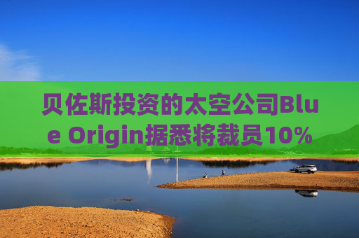 贝佐斯投资的太空公司Blue Origin据悉将裁员10%