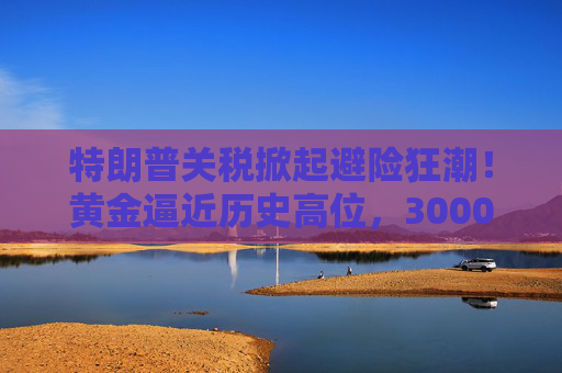 特朗普关税掀起避险狂潮！黄金逼近历史高位，3000美元大关近在咫尺