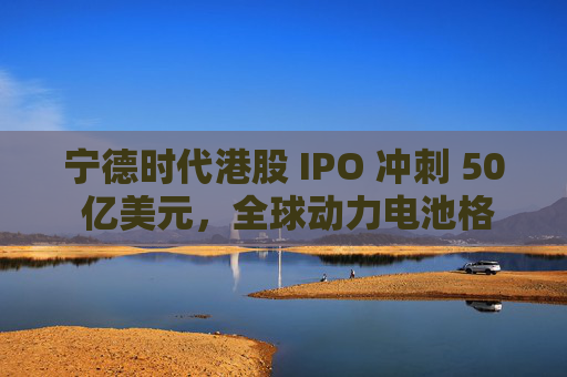 宁德时代港股 IPO 冲刺 50 亿美元，全球动力电池格局要变天？