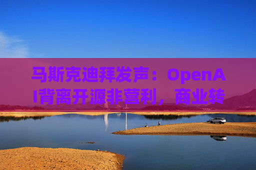 马斯克迪拜发声：OpenAI背离开源非营利，商业转型引行业震荡