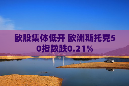 欧股集体低开 欧洲斯托克50指数跌0.21%