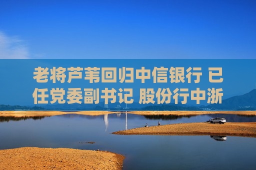老将芦苇回归中信银行 已任党委副书记 股份行中浙商、恒丰行长仍“空悬”