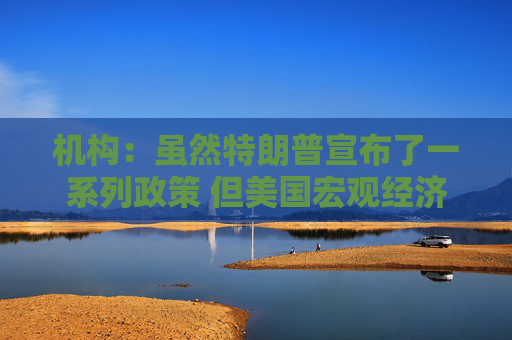 机构：虽然特朗普宣布了一系列政策 但美国宏观经济前景稳固