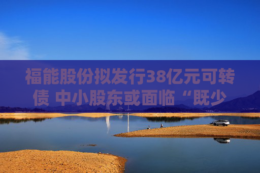 福能股份拟发行38亿元可转债 中小股东或面临“既少分红、又被稀释”的双重压力