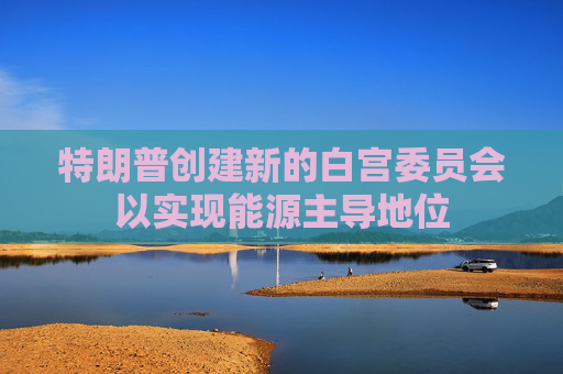 特朗普创建新的白宫委员会以实现能源主导地位