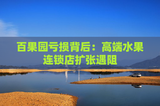百果园亏损背后：高端水果连锁店扩张遇阻