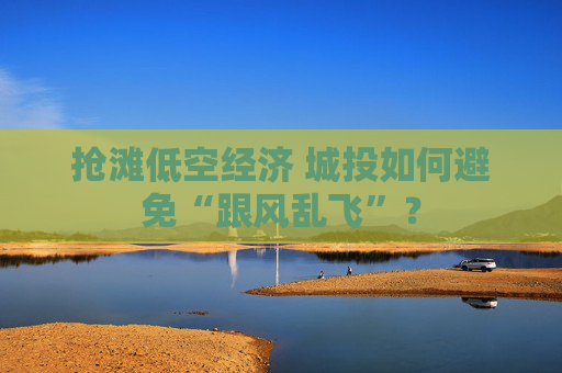抢滩低空经济 城投如何避免“跟风乱飞”？