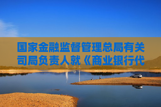国家金融监督管理总局有关司局负责人就《商业银行代理销售业务管理办法》答记者问
