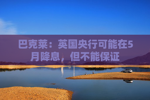 巴克莱：英国央行可能在5月降息，但不能保证