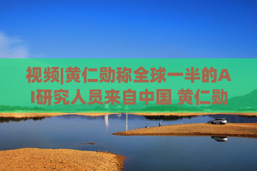 视频|黄仁勋称全球一半的AI研究人员来自中国 黄仁勋分析中国为何AI方面会有巨大贡献