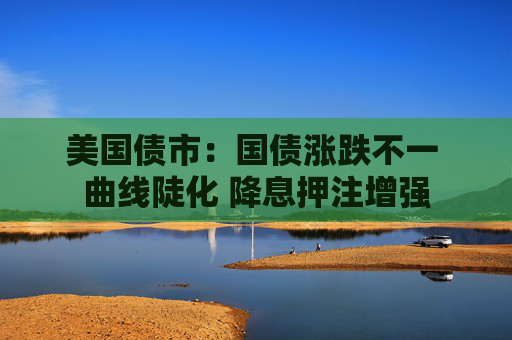 美国债市：国债涨跌不一 曲线陡化 降息押注增强