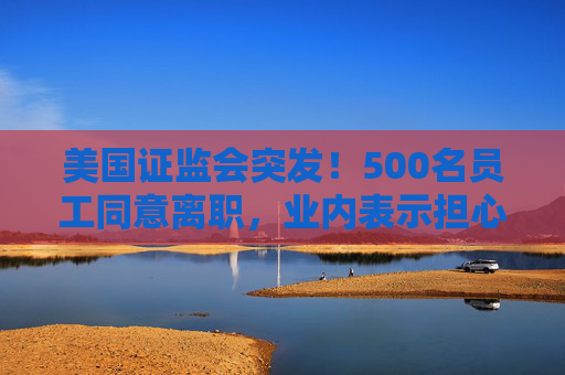 美国证监会突发！500名员工同意离职，业内表示担心：鉴于人才外流，一旦发生金融危机，SEC将无法应对