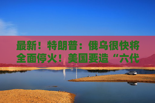 最新！特朗普：俄乌很快将全面停火！美国要造“六代机”F-47，由波音生产