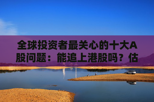 全球投资者最关心的十大A股问题：能追上港股吗？估值还能拉吗？盈利能改善吗？政策足够重视吗？