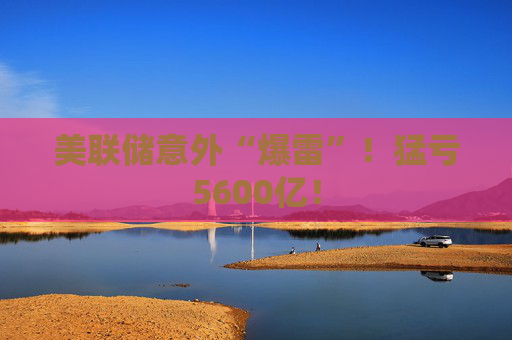 美联储意外“爆雷”！猛亏5600亿！